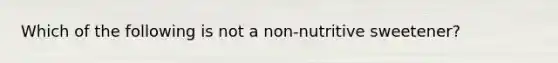 Which of the following is not a non-nutritive sweetener?