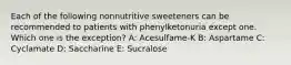 Each of the following nonnutritive sweeteners can be recommended to patients with phenylketonuria except one. Which one is the exception? A: Acesulfame-K B: Aspartame C: Cyclamate D: Saccharine E: Sucralose