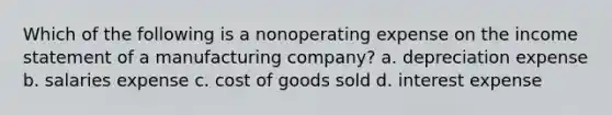 Which of the following is a nonoperating expense on the income statement of a manufacturing company? a. depreciation expense b. salaries expense c. cost of goods sold d. interest expense