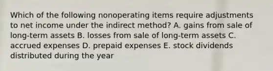 Which of the following nonoperating items require adjustments to net income under the indirect method? A. gains from sale of long-term assets B. losses from sale of long-term assets C. accrued expenses D. prepaid expenses E. stock dividends distributed during the year