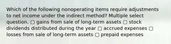 Which of the following nonoperating items require adjustments to net income under the indirect method? Multiple select question. ▢ gains from sale of long-term assets ▢ stock dividends distributed during the year ▢ accrued expenses ▢ losses from sale of long-term assets ▢ prepaid expenses