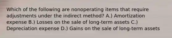 Which of the following are nonoperating items that require adjustments under the indirect method? A.) Amortization expense B.) Losses on the sale of long-term assets C.) Depreciation expense D.) Gains on the sale of long-term assets