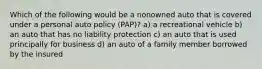 Which of the following would be a nonowned auto that is covered under a personal auto policy (PAP)? a) a recreational vehicle b) an auto that has no liability protection c) an auto that is used principally for business d) an auto of a family member borrowed by the insured