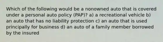 Which of the following would be a nonowned auto that is covered under a personal auto policy (PAP)? a) a recreational vehicle b) an auto that has no liability protection c) an auto that is used principally for business d) an auto of a family member borrowed by the insured