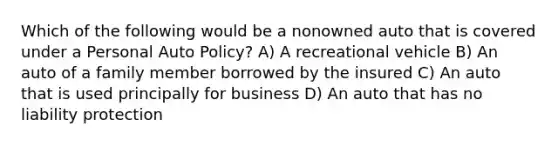 Which of the following would be a nonowned auto that is covered under a Personal Auto Policy? A) A recreational vehicle B) An auto of a family member borrowed by the insured C) An auto that is used principally for business D) An auto that has no liability protection