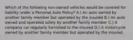 Which of the following non-owned vehicles would be covered for liability under a Personal Auto Policy? A.) An auto owned by another family member but operated by the insured B.) An auto owned and operated solely by another family member C.) A company car regularly furnished to the insured D.) A motorcycle owned by another family member but operated by the insured.