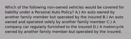 Which of the following non-owned vehicles would be covered for liability under a Personal Auto Policy? A.) An auto owned by another family member but operated by the insured B.) An auto owned and operated solely by another family member C.) A company car regularly furnished to the insured D.) A motorcycle owned by another family member but operated by the insured.