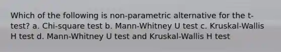 Which of the following is non-parametric alternative for the t-test? a. Chi-square test b. Mann-Whitney U test c. Kruskal-Wallis H test d. Mann-Whitney U test and Kruskal-Wallis H test