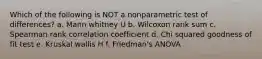 Which of the following is NOT a nonparametric test of differences? a. Mann whitney U b. Wilcoxon rank sum c. Spearman rank correlation coefficient d. Chi squared goodness of fit test e. Kruskal wallis H f. Friedman's ANOVA