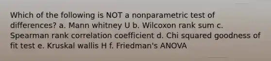 Which of the following is NOT a nonparametric test of differences? a. Mann whitney U b. Wilcoxon rank sum c. Spearman rank correlation coefficient d. Chi squared goodness of fit test e. Kruskal wallis H f. Friedman's ANOVA