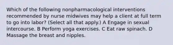 Which of the following nonpharmacological interventions recommended by nurse midwives may help a client at full term to go into labor? (Select all that apply.) A Engage in sexual intercourse. B Perform yoga exercises. C Eat raw spinach. D Massage the breast and nipples.