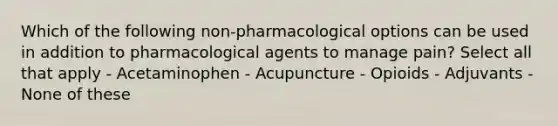 Which of the following non-pharmacological options can be used in addition to pharmacological agents to manage pain? Select all that apply - Acetaminophen - Acupuncture - Opioids - Adjuvants - None of these