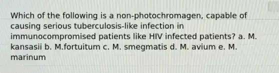 Which of the following is a non-photochromagen, capable of causing serious tuberculosis-like infection in immunocompromised patients like HIV infected patients? a. M. kansasii b. M.fortuitum c. M. smegmatis d. M. avium e. M. marinum