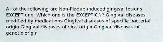 All of the following are Non-Plaque-induced gingival lesions EXCEPT one. Which one is the EXCEPTION? Gingival diseases modified by medications Gingival diseases of specific bacterial origin Gingival diseases of viral origin Gingival diseases of genetic origin