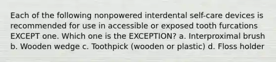 Each of the following nonpowered interdental self-care devices is recommended for use in accessible or exposed tooth furcations EXCEPT one. Which one is the EXCEPTION? a. Interproximal brush b. Wooden wedge c. Toothpick (wooden or plastic) d. Floss holder