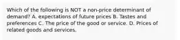 Which of the following is NOT a non-price determinant of demand? A. expectations of future prices B. Tastes and preferences C. The price of the good or service. D. Prices of related goods and services.