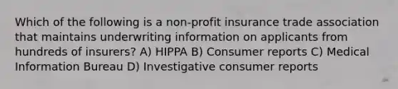 Which of the following is a non-profit insurance trade association that maintains underwriting information on applicants from hundreds of insurers? A) HIPPA B) Consumer reports C) Medical Information Bureau D) Investigative consumer reports