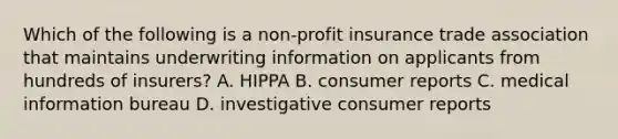 Which of the following is a non-profit insurance trade association that maintains underwriting information on applicants from hundreds of insurers? A. HIPPA B. consumer reports C. medical information bureau D. investigative consumer reports