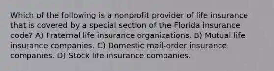 Which of the following is a nonprofit provider of life insurance that is covered by a special section of the Florida insurance code? A) Fraternal life insurance organizations. B) Mutual life insurance companies. C) Domestic mail-order insurance companies. D) Stock life insurance companies.