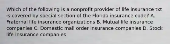 Which of the following is a nonprofit provider of life insurance txt is covered by special section of the Florida insurance code? A. Fraternal life insurance organizations B. Mutual life insurance companies C. Domestic mail order insurance companies D. Stock life insurance companies