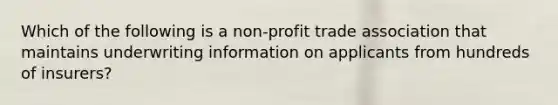 Which of the following is a non-profit trade association that maintains underwriting information on applicants from hundreds of insurers?