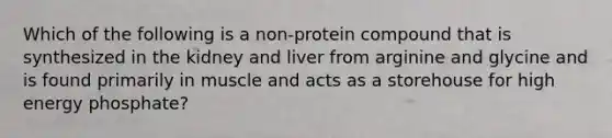 Which of the following is a non-protein compound that is synthesized in the kidney and liver from arginine and glycine and is found primarily in muscle and acts as a storehouse for high energy phosphate?