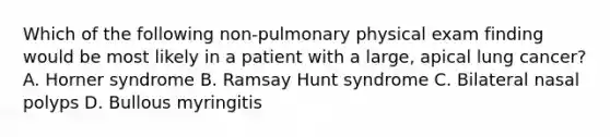 Which of the following non-pulmonary physical exam finding would be most likely in a patient with a large, apical lung cancer? A. Horner syndrome B. Ramsay Hunt syndrome C. Bilateral nasal polyps D. Bullous myringitis