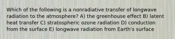 Which of the following is a nonradiative transfer of longwave radiation to the atmosphere? A) the greenhouse effect B) latent heat transfer C) stratospheric ozone radiation D) conduction from the surface E) longwave radiation from Earth's surface