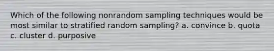 Which of the following nonrandom sampling techniques would be most similar to stratified random sampling? a. convince b. quota c. cluster d. purposive