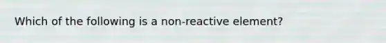 Which of the following is a non-reactive element?