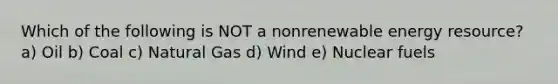 Which of the following is NOT a nonrenewable energy resource? a) Oil b) Coal c) Natural Gas d) Wind e) Nuclear fuels