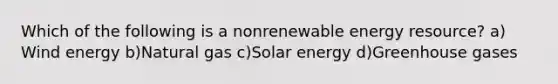 Which of the following is a nonrenewable energy resource? a) Wind energy b)Natural gas c)Solar energy d)Greenhouse gases