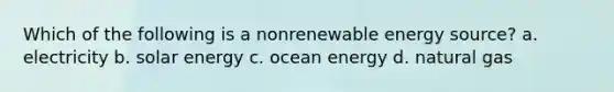 Which of the following is a nonrenewable energy source? a. electricity b. solar energy c. ocean energy d. natural gas