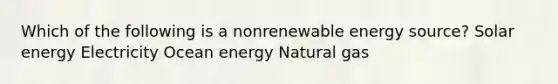 Which of the following is a nonrenewable energy source? Solar energy Electricity Ocean energy Natural gas