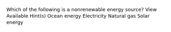 Which of the following is a nonrenewable energy source? View Available Hint(s) Ocean energy Electricity Natural gas Solar energy