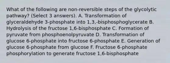 What of the following are non-reversible steps of the glycolytic pathway? (Select 3 answers). A. Transformation of glyceraldehyde 3-phosphate into 1,3,-bisphosphoglycerate B. Hydrolysis of the fructose 1,6-bisphosphate C. Formation of pyruvate from phosphoenolpyruvate D. Transformation of glucose 6-phosphate into fructose 6-phosphate E. Generation of glucose 6-phosphate from glucose F. Fructose 6-phosphate phosphorylation to generate fructose 1,6-bisphosphate