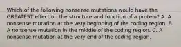 Which of the following nonsense mutations would have the GREATEST effect on the structure and function of a protein? A. A nonsense mutation at the very beginning of the coding region. B. A nonsense mutation in the middle of the coding region. C. A nonsense mutation at the very end of the coding region.