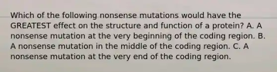 Which of the following nonsense mutations would have the GREATEST effect on the structure and function of a protein? A. A nonsense mutation at the very beginning of the coding region. B. A nonsense mutation in the middle of the coding region. C. A nonsense mutation at the very end of the coding region.