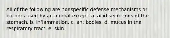 All of the following are nonspecific defense mechanisms or barriers used by an animal except: a. acid secretions of the stomach. b. inflammation. c. antibodies. d. mucus in the respiratory tract. e. skin.