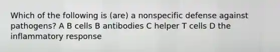 Which of the following is (are) a nonspecific defense against pathogens? A B cells B antibodies C helper T cells D the inflammatory response