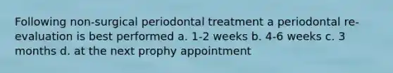 Following non-surgical periodontal treatment a periodontal re-evaluation is best performed a. 1-2 weeks b. 4-6 weeks c. 3 months d. at the next prophy appointment