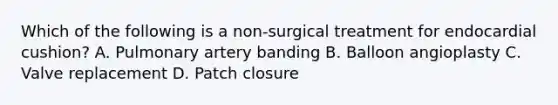 Which of the following is a non-surgical treatment for endocardial cushion? A. Pulmonary artery banding B. Balloon angioplasty C. Valve replacement D. Patch closure