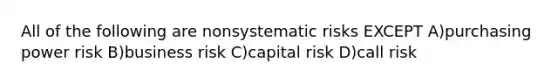 All of the following are nonsystematic risks EXCEPT A)purchasing power risk B)business risk C)capital risk D)call risk