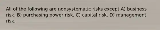 All of the following are nonsystematic risks except A) business risk. B) purchasing power risk. C) capital risk. D) management risk.