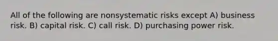 All of the following are nonsystematic risks except A) business risk. B) capital risk. C) call risk. D) purchasing power risk.