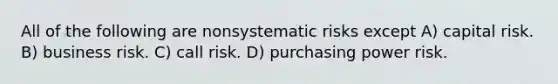 All of the following are nonsystematic risks except A) capital risk. B) business risk. C) call risk. D) purchasing power risk.