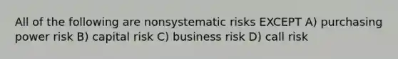 All of the following are nonsystematic risks EXCEPT A) purchasing power risk B) capital risk C) business risk D) call risk