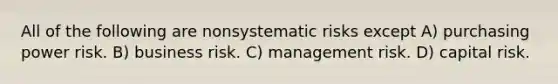 All of the following are nonsystematic risks except A) purchasing power risk. B) business risk. C) management risk. D) capital risk.