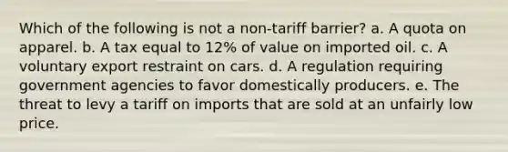 Which of the following is not a non-tariff barrier? a. A quota on apparel. b. A tax equal to 12% of value on imported oil. c. A voluntary export restraint on cars. d. A regulation requiring government agencies to favor domestically producers. e. The threat to levy a tariff on imports that are sold at an unfairly low price.