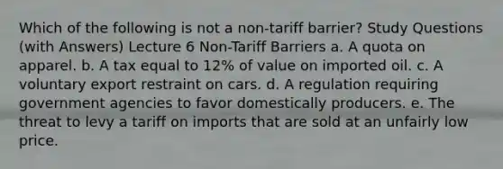 Which of the following is not a non-tariff barrier? Study Questions (with Answers) Lecture 6 Non-Tariff Barriers a. A quota on apparel. b. A tax equal to 12% of value on imported oil. c. A voluntary export restraint on cars. d. A regulation requiring government agencies to favor domestically producers. e. The threat to levy a tariff on imports that are sold at an unfairly low price.